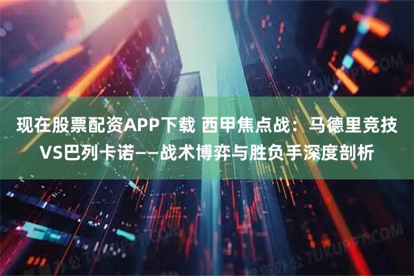 现在股票配资APP下载 西甲焦点战：马德里竞技VS巴列卡诺——战术博弈与胜负手深度剖析