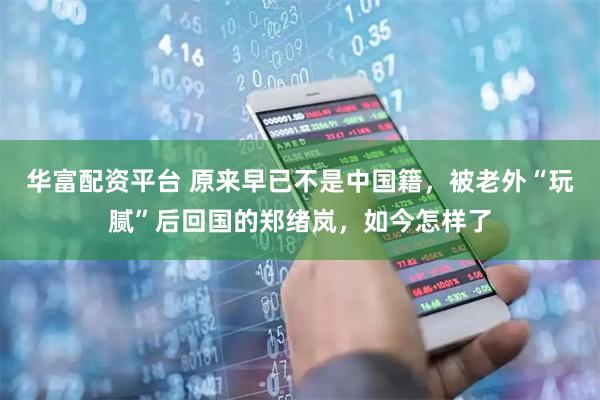 华富配资平台 原来早已不是中国籍，被老外“玩腻”后回国的郑绪岚，如今怎样了