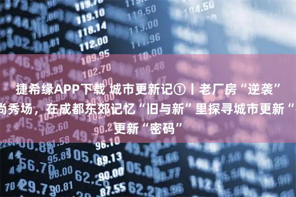 捷希缘APP下载 城市更新记①丨老厂房“逆袭”成时尚秀场，在成都东郊记忆“旧与新”里探寻城市更新“密码”