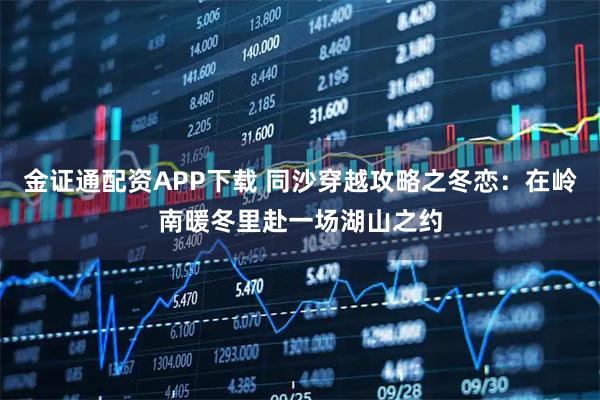 金证通配资APP下载 同沙穿越攻略之冬恋：在岭南暖冬里赴一场湖山之约