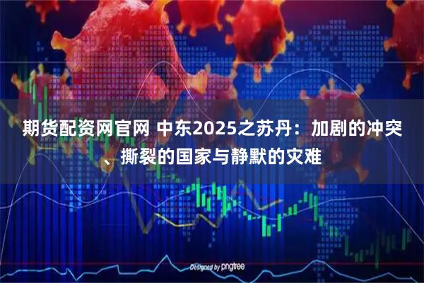 期货配资网官网 中东2025之苏丹：加剧的冲突、撕裂的国家与静默的灾难