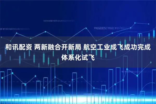 和讯配资 两新融合开新局 航空工业成飞成功完成体系化试飞