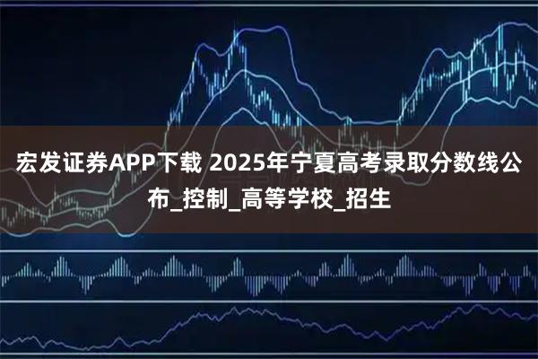 宏发证券APP下载 2025年宁夏高考录取分数线公布_控制_高等学校_招生