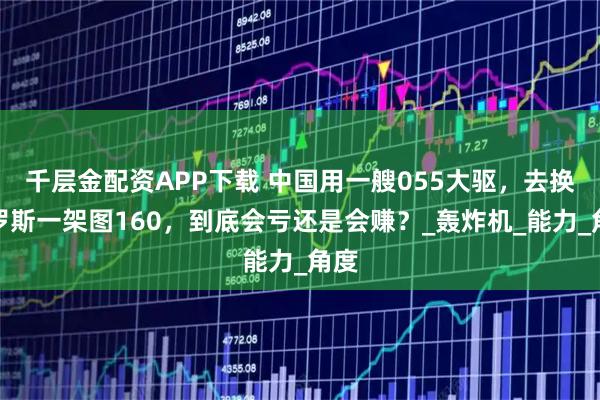千层金配资APP下载 中国用一艘055大驱，去换俄罗斯一架图160，到底会亏还是会赚？_轰炸机_能力_角度