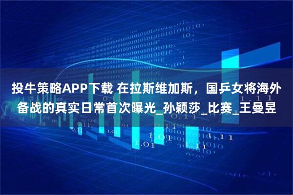 投牛策略APP下载 在拉斯维加斯，国乒女将海外备战的真实日常首次曝光_孙颖莎_比赛_王曼昱