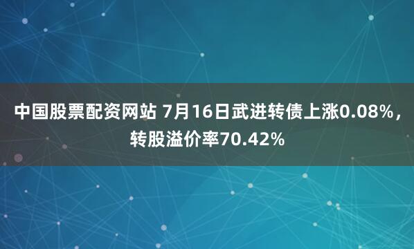 中国股票配资网站 7月16日武进转债上涨0.08%，转股溢价率70.42%