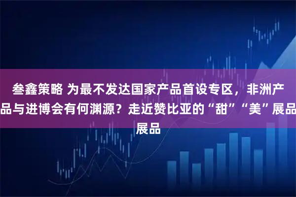 叁鑫策略 为最不发达国家产品首设专区，非洲产品与进博会有何渊源？走近赞比亚的“甜”“美”展品