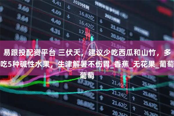 易跟投配资平台 三伏天，建议少吃西瓜和山竹，多吃5种碱性水果，生津解暑不伤胃_香蕉_无花果_葡萄