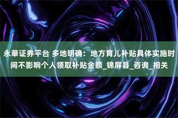 永華证券平台 多地明确：地方育儿补贴具体实施时间不影响个人领取补贴金额_锦屏县_咨询_相关