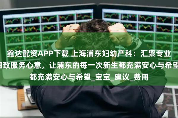 鑫达配资APP下载 上海浦东妇幼产科：汇聚专业医疗力量，倾注细致服务心意，让浦东的每一次新生都充满安心与希望_宝宝_建议_费用