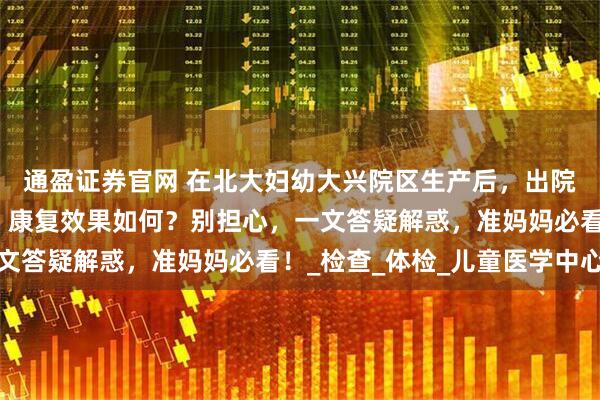 通盈证券官网 在北大妇幼大兴院区生产后，出院流程、产后复查项目、康复效果如何？别担心，一文答疑解惑，准妈妈必看！_检查_体检_儿童医学中心
