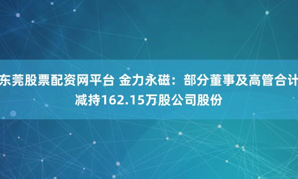 东莞股票配资网平台 金力永磁：部分董事及高管合计减持162.15万股公司股份