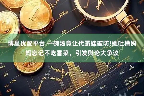 博星优配平台 一碗汤竟让代露娃破防!她吐槽妈妈忘记不吃香菜，引发舆论大争议